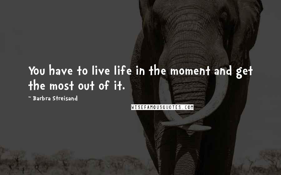 Barbra Streisand Quotes: You have to live life in the moment and get the most out of it.