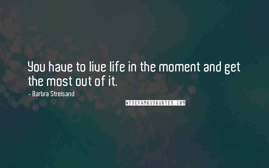 Barbra Streisand Quotes: You have to live life in the moment and get the most out of it.