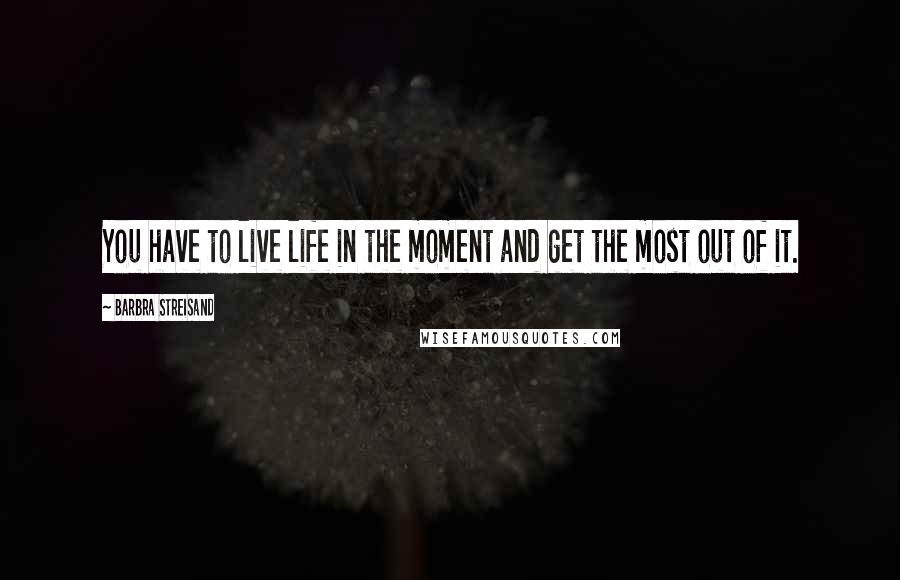 Barbra Streisand Quotes: You have to live life in the moment and get the most out of it.