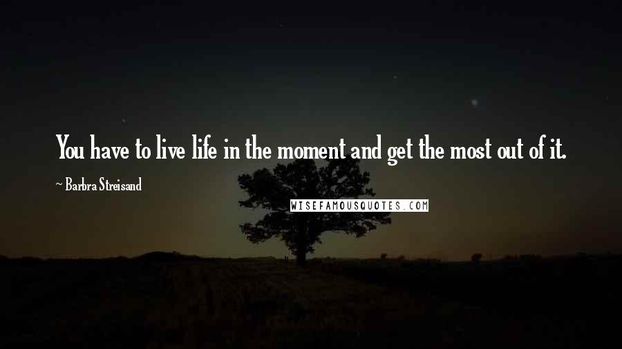 Barbra Streisand Quotes: You have to live life in the moment and get the most out of it.