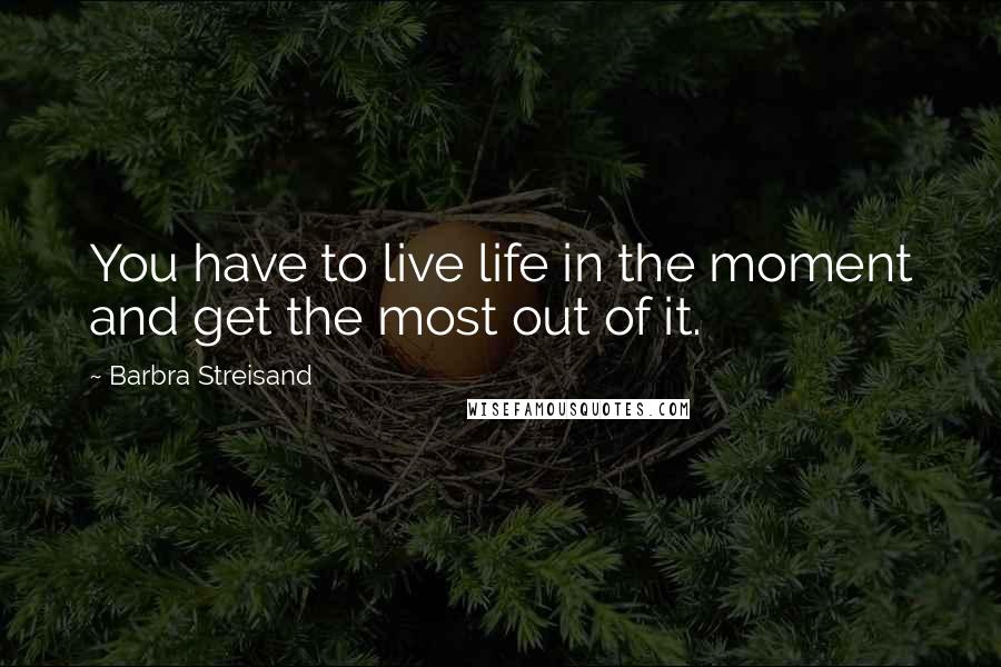 Barbra Streisand Quotes: You have to live life in the moment and get the most out of it.