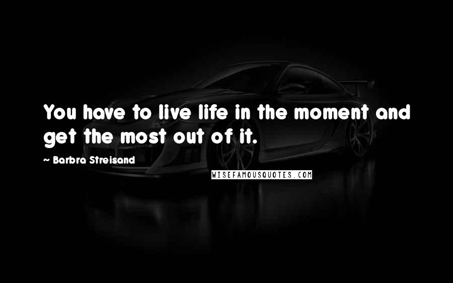 Barbra Streisand Quotes: You have to live life in the moment and get the most out of it.