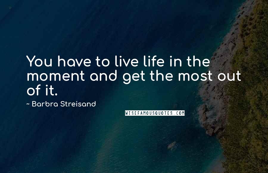 Barbra Streisand Quotes: You have to live life in the moment and get the most out of it.