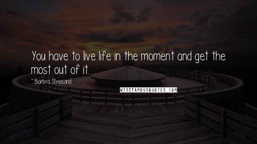 Barbra Streisand Quotes: You have to live life in the moment and get the most out of it.