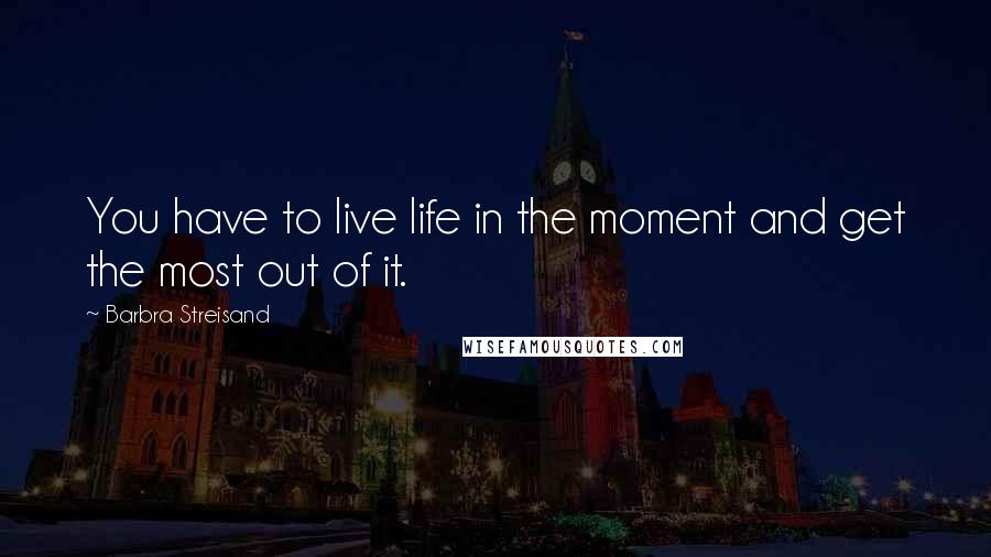 Barbra Streisand Quotes: You have to live life in the moment and get the most out of it.