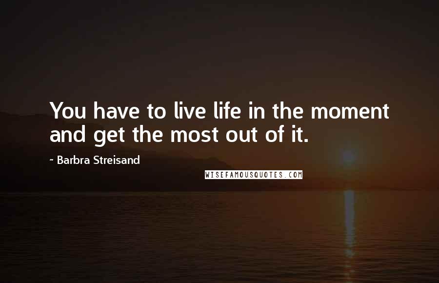 Barbra Streisand Quotes: You have to live life in the moment and get the most out of it.
