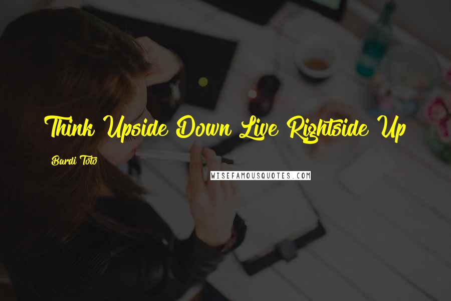 Bardi Toto Quotes: Think Upside Down Live Rightside Up