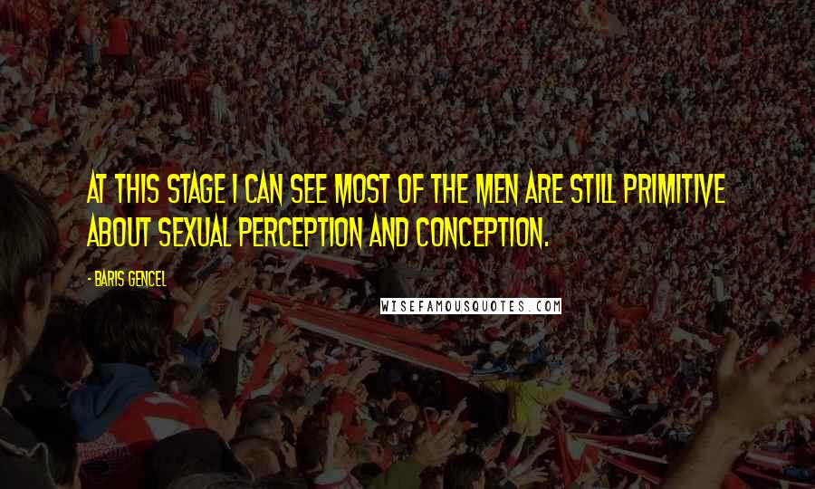 Baris Gencel Quotes: At this stage I can see most of the men are still primitive about sexual perception and conception.