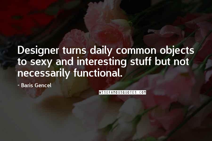 Baris Gencel Quotes: Designer turns daily common objects to sexy and interesting stuff but not necessarily functional.