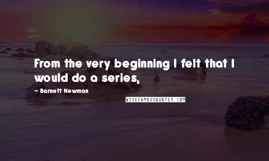 Barnett Newman Quotes: From the very beginning I felt that I would do a series,