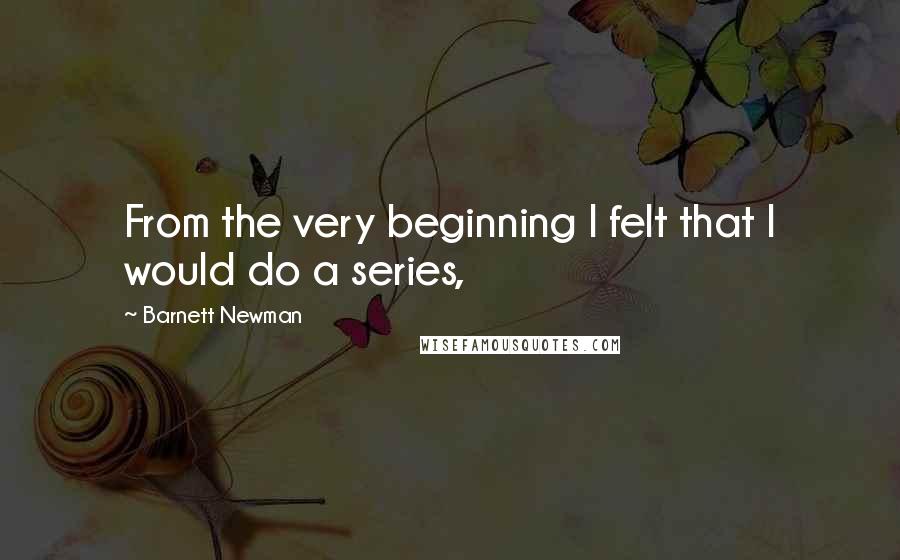 Barnett Newman Quotes: From the very beginning I felt that I would do a series,
