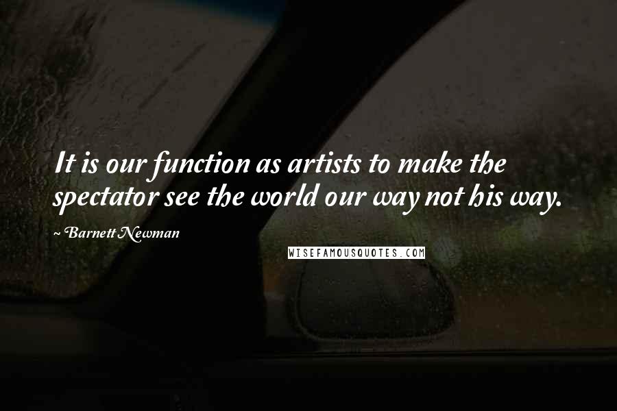 Barnett Newman Quotes: It is our function as artists to make the spectator see the world our way not his way.