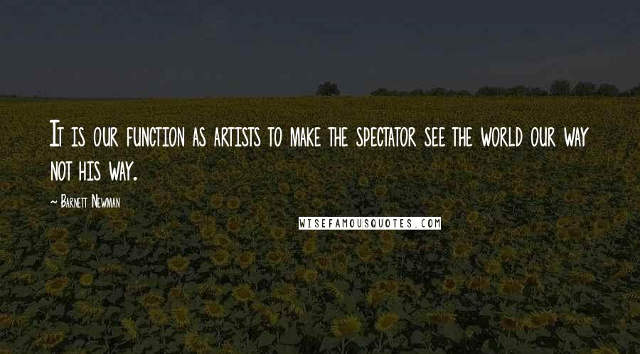 Barnett Newman Quotes: It is our function as artists to make the spectator see the world our way not his way.