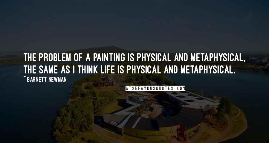 Barnett Newman Quotes: The problem of a painting is physical and metaphysical, the same as I think life is physical and metaphysical.