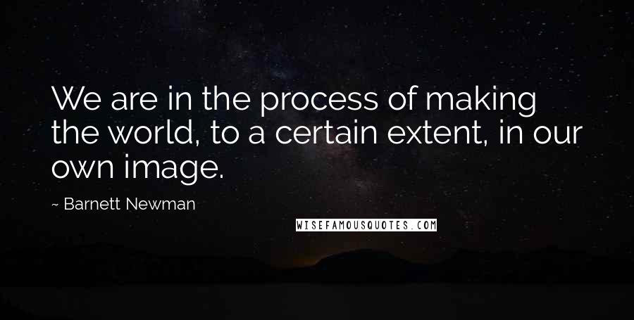 Barnett Newman Quotes: We are in the process of making the world, to a certain extent, in our own image.