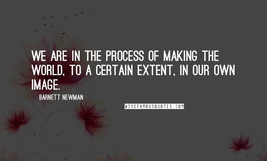 Barnett Newman Quotes: We are in the process of making the world, to a certain extent, in our own image.