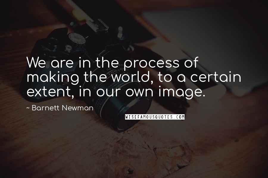 Barnett Newman Quotes: We are in the process of making the world, to a certain extent, in our own image.