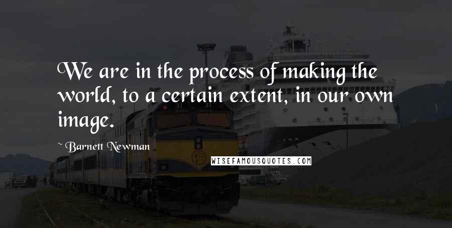 Barnett Newman Quotes: We are in the process of making the world, to a certain extent, in our own image.