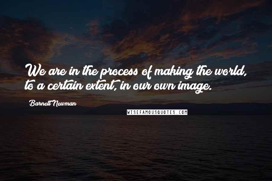 Barnett Newman Quotes: We are in the process of making the world, to a certain extent, in our own image.