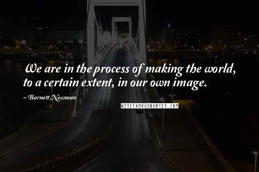 Barnett Newman Quotes: We are in the process of making the world, to a certain extent, in our own image.