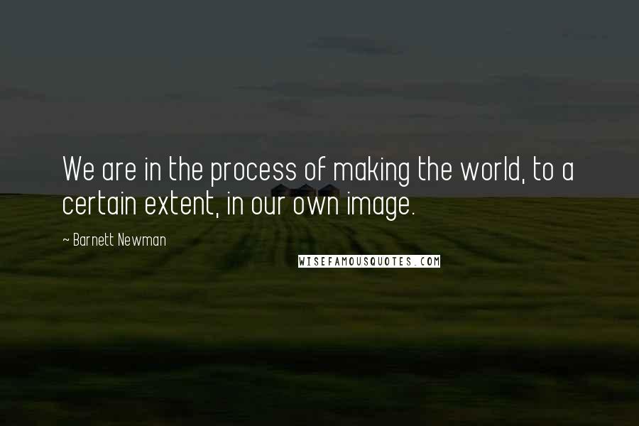 Barnett Newman Quotes: We are in the process of making the world, to a certain extent, in our own image.