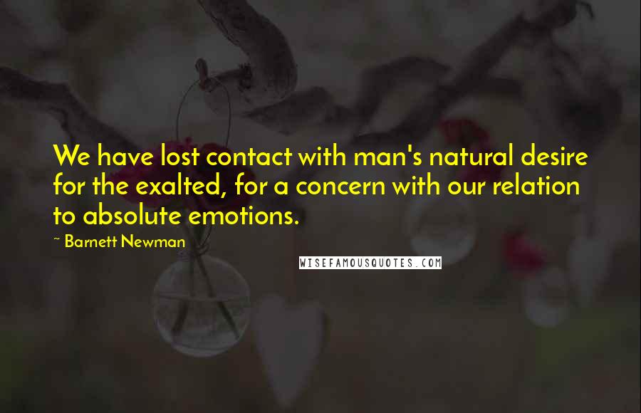 Barnett Newman Quotes: We have lost contact with man's natural desire for the exalted, for a concern with our relation to absolute emotions.