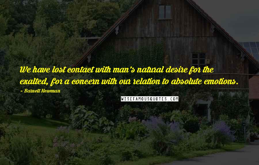 Barnett Newman Quotes: We have lost contact with man's natural desire for the exalted, for a concern with our relation to absolute emotions.