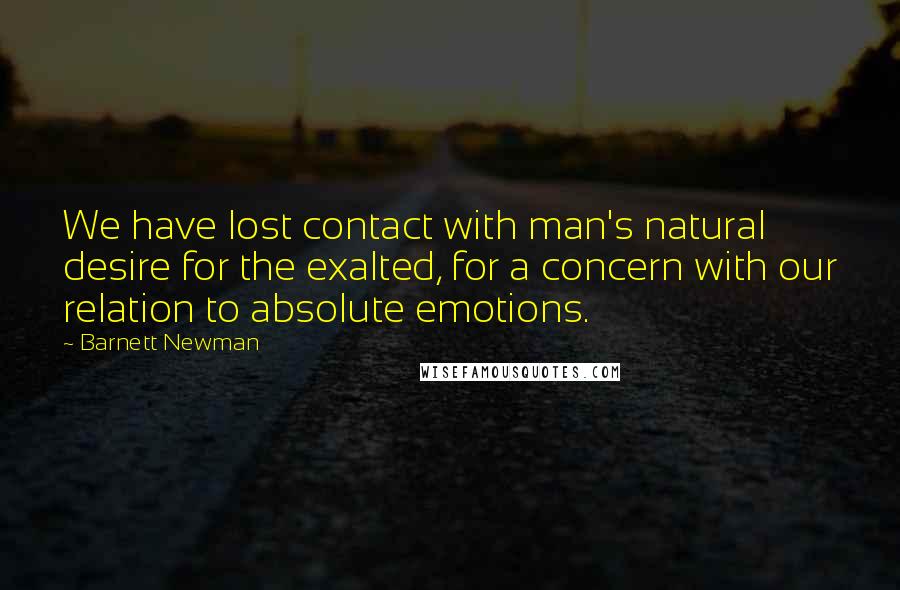 Barnett Newman Quotes: We have lost contact with man's natural desire for the exalted, for a concern with our relation to absolute emotions.