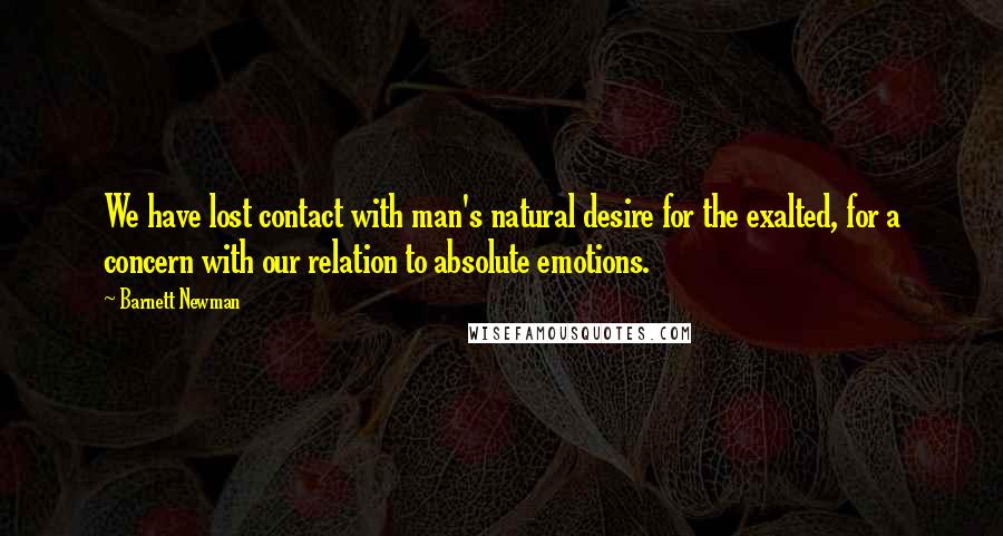 Barnett Newman Quotes: We have lost contact with man's natural desire for the exalted, for a concern with our relation to absolute emotions.