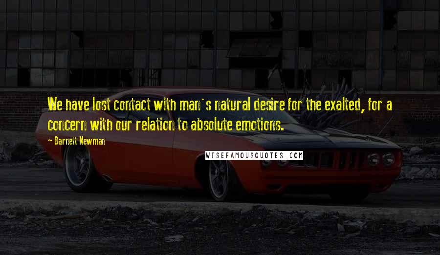 Barnett Newman Quotes: We have lost contact with man's natural desire for the exalted, for a concern with our relation to absolute emotions.