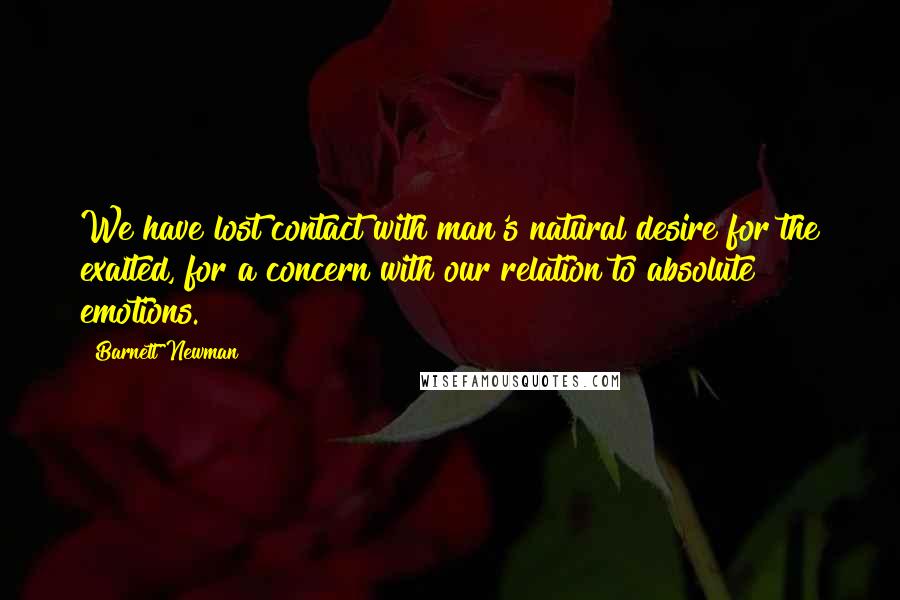 Barnett Newman Quotes: We have lost contact with man's natural desire for the exalted, for a concern with our relation to absolute emotions.
