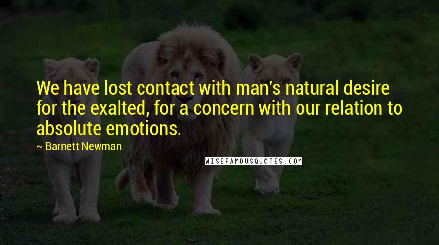 Barnett Newman Quotes: We have lost contact with man's natural desire for the exalted, for a concern with our relation to absolute emotions.