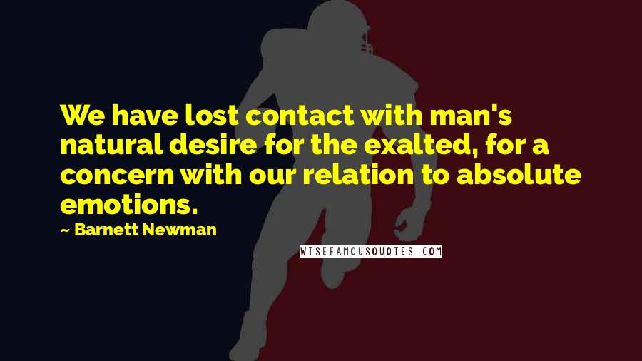 Barnett Newman Quotes: We have lost contact with man's natural desire for the exalted, for a concern with our relation to absolute emotions.