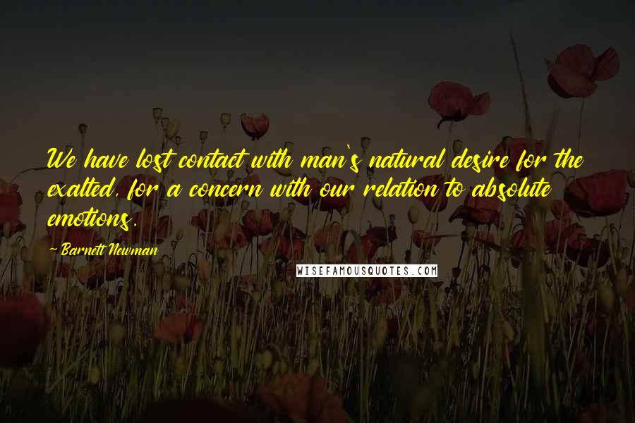 Barnett Newman Quotes: We have lost contact with man's natural desire for the exalted, for a concern with our relation to absolute emotions.