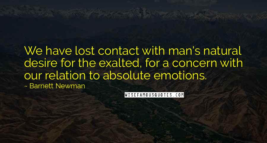 Barnett Newman Quotes: We have lost contact with man's natural desire for the exalted, for a concern with our relation to absolute emotions.