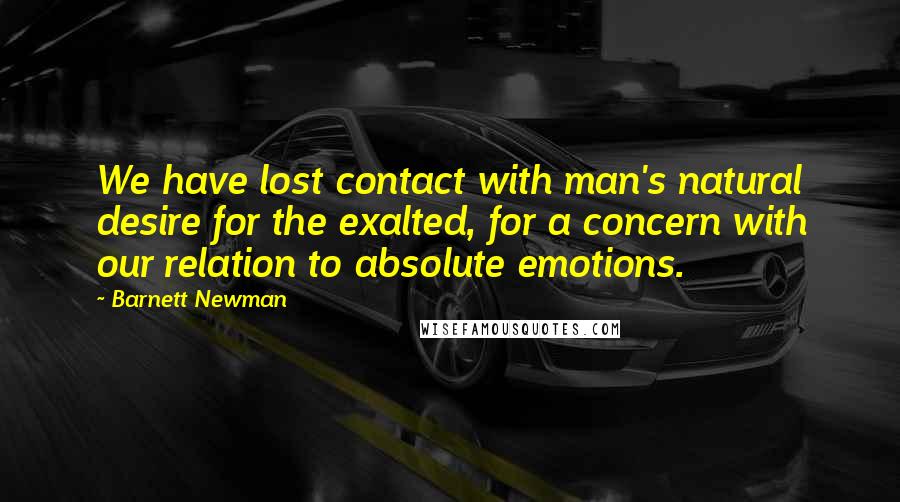 Barnett Newman Quotes: We have lost contact with man's natural desire for the exalted, for a concern with our relation to absolute emotions.
