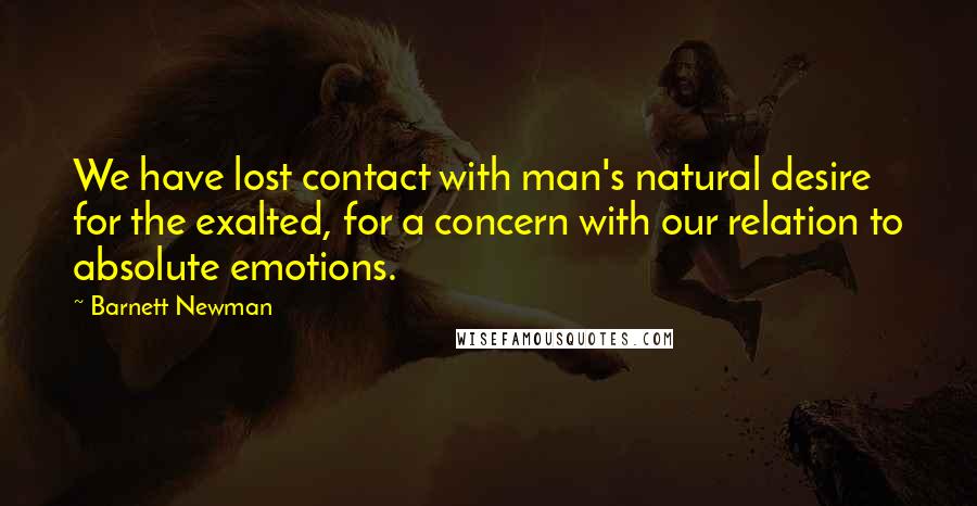 Barnett Newman Quotes: We have lost contact with man's natural desire for the exalted, for a concern with our relation to absolute emotions.