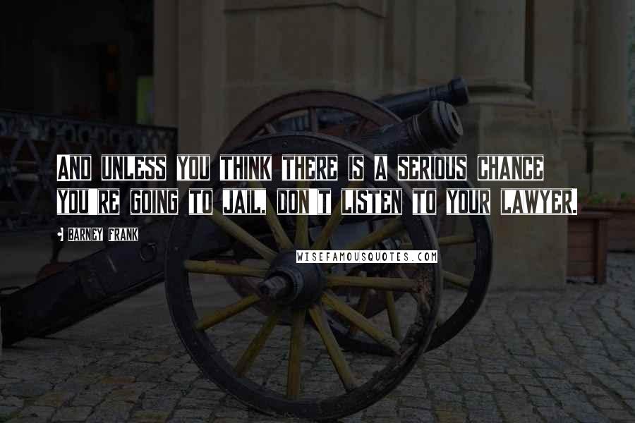 Barney Frank Quotes: And unless you think there is a serious chance you're going to jail, don't listen to your lawyer.