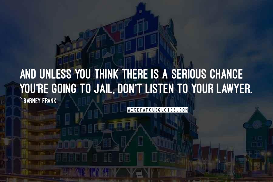 Barney Frank Quotes: And unless you think there is a serious chance you're going to jail, don't listen to your lawyer.