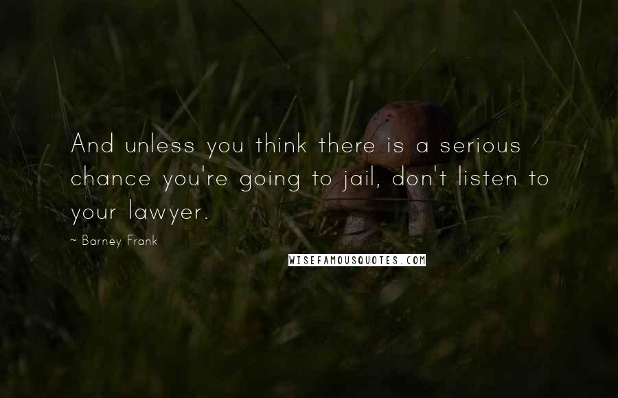 Barney Frank Quotes: And unless you think there is a serious chance you're going to jail, don't listen to your lawyer.