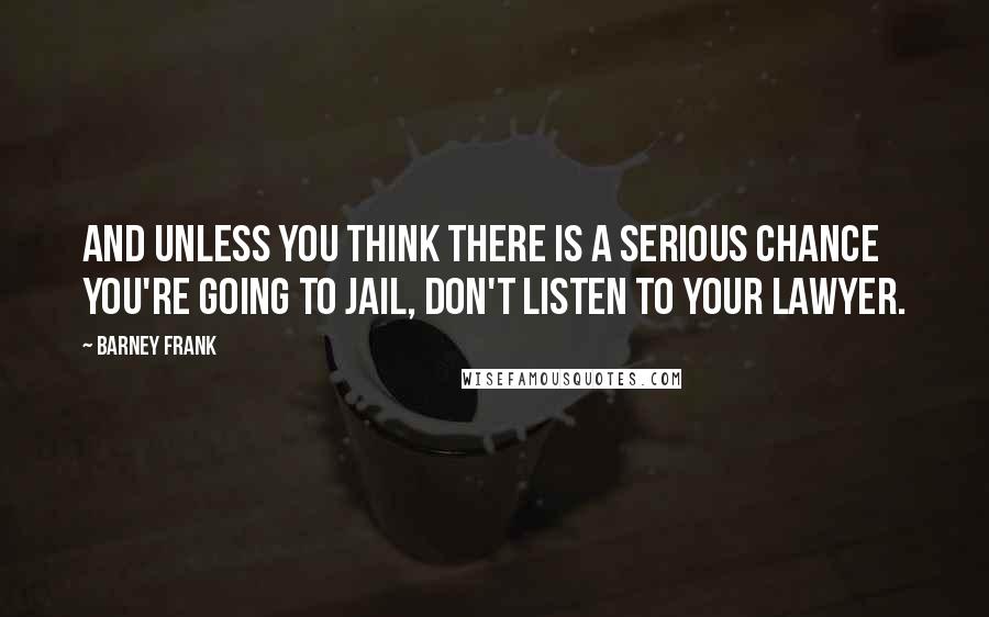 Barney Frank Quotes: And unless you think there is a serious chance you're going to jail, don't listen to your lawyer.