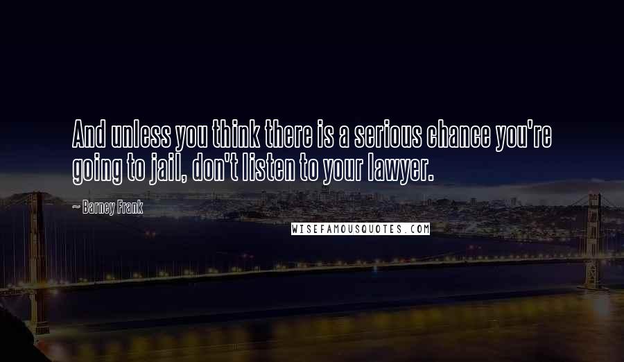 Barney Frank Quotes: And unless you think there is a serious chance you're going to jail, don't listen to your lawyer.