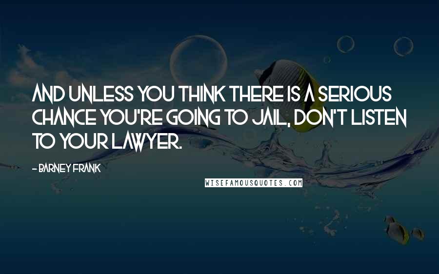 Barney Frank Quotes: And unless you think there is a serious chance you're going to jail, don't listen to your lawyer.