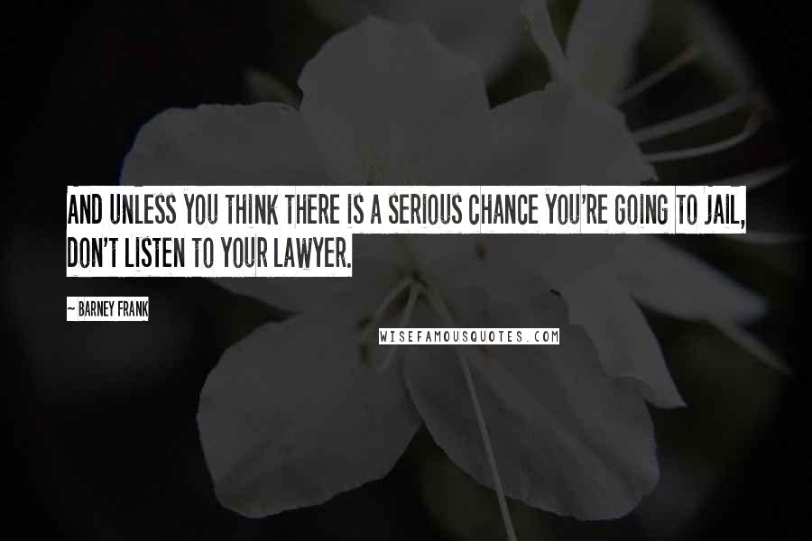 Barney Frank Quotes: And unless you think there is a serious chance you're going to jail, don't listen to your lawyer.