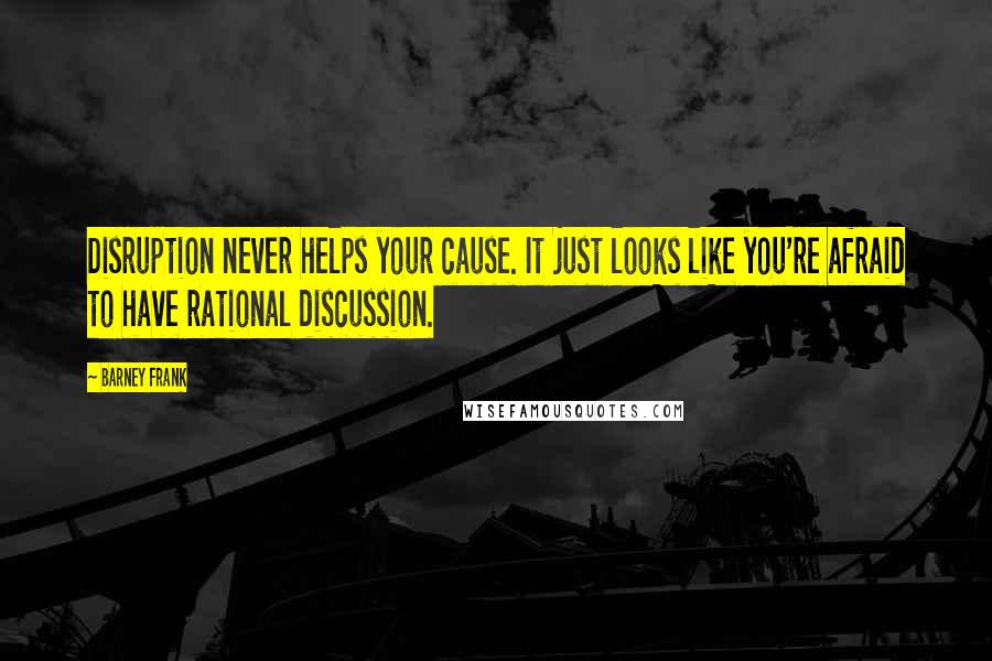 Barney Frank Quotes: Disruption never helps your cause. It just looks like you're afraid to have rational discussion.