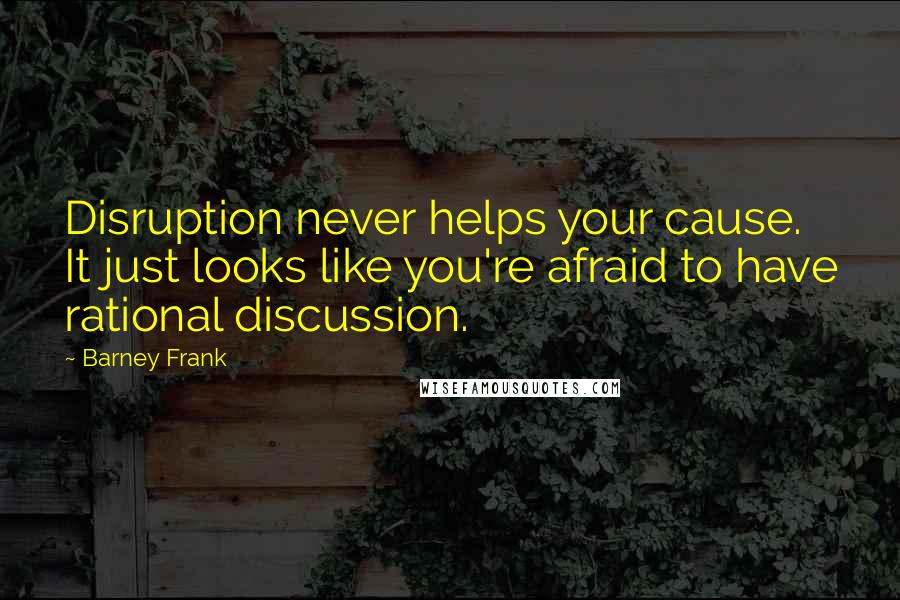 Barney Frank Quotes: Disruption never helps your cause. It just looks like you're afraid to have rational discussion.