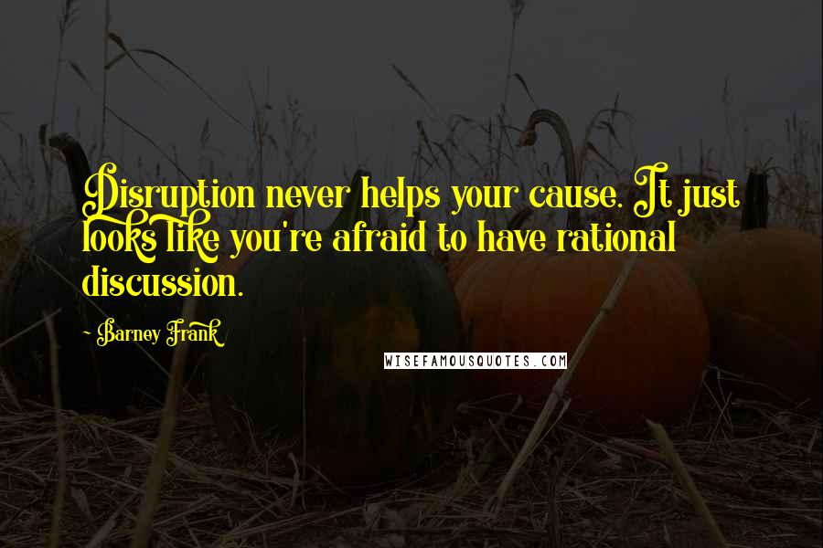 Barney Frank Quotes: Disruption never helps your cause. It just looks like you're afraid to have rational discussion.