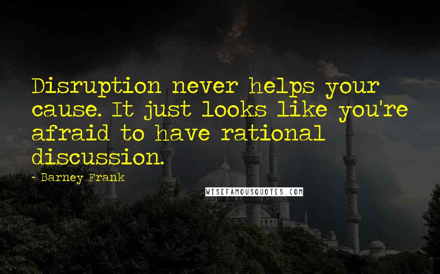 Barney Frank Quotes: Disruption never helps your cause. It just looks like you're afraid to have rational discussion.