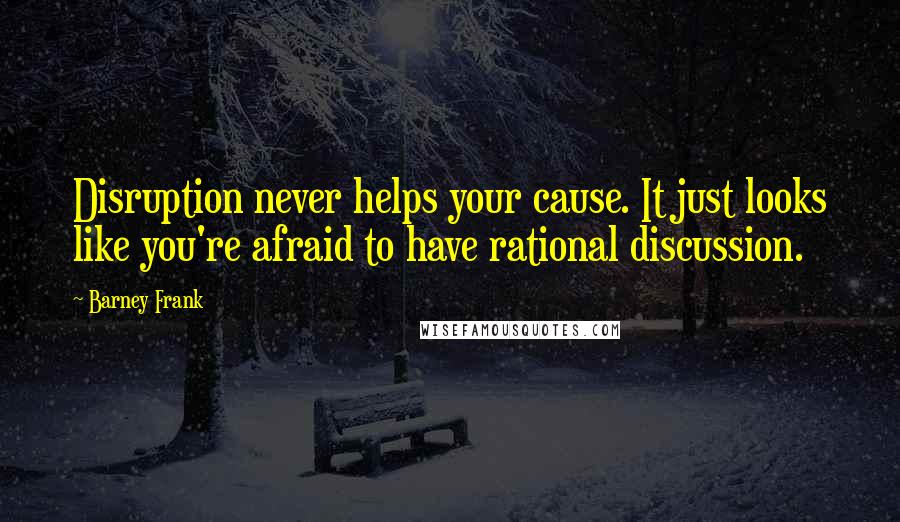 Barney Frank Quotes: Disruption never helps your cause. It just looks like you're afraid to have rational discussion.