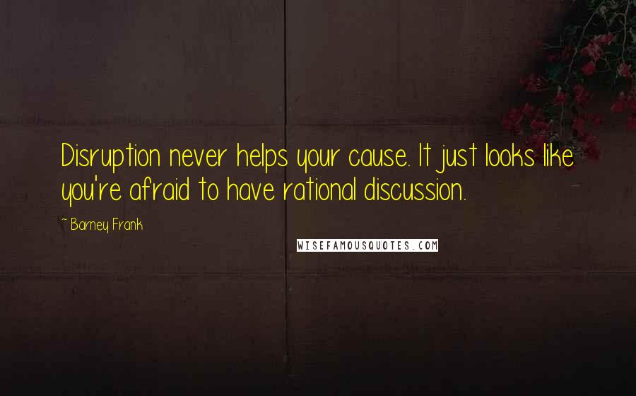 Barney Frank Quotes: Disruption never helps your cause. It just looks like you're afraid to have rational discussion.